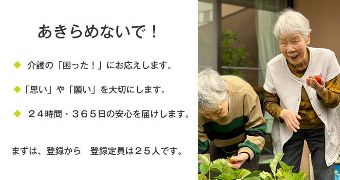 あきらめないで!介護の「困った!」にお応えします。「思い」や「願い」を大切にします。24時間・365日の安心をお届けします。まずは、登録から登録定員は25人です。